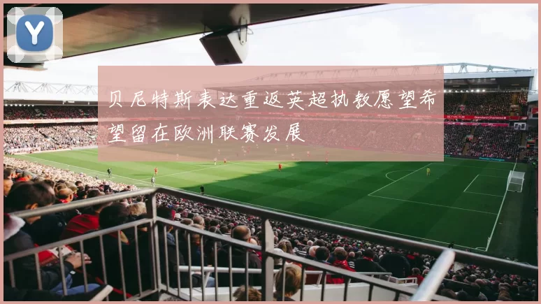 贝尼特斯表达重返英超执教愿望希望留在欧洲联赛发展