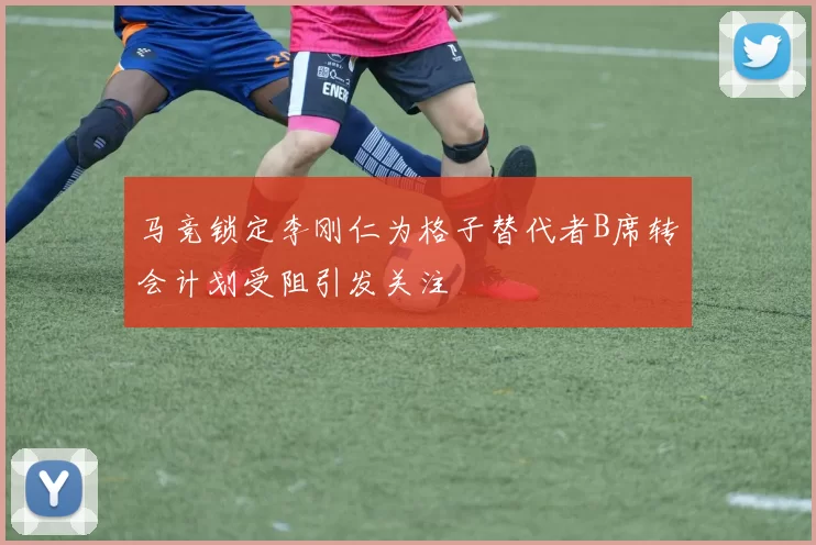 马竞锁定李刚仁为格子替代者B席转会计划受阻引发关注