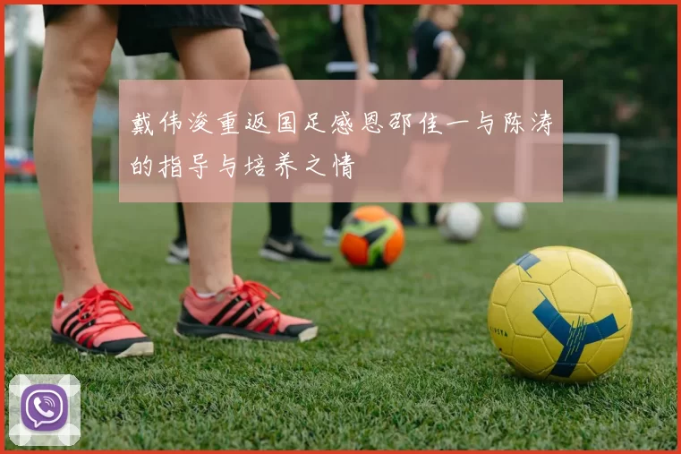戴伟浚重返国足感恩邵佳一与陈涛的指导与培养之情