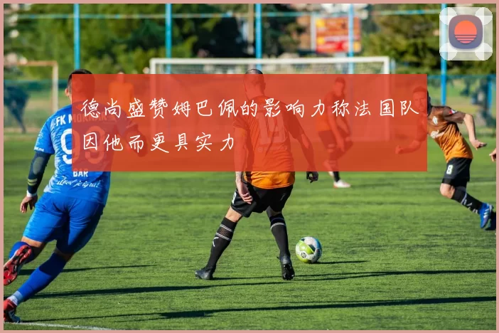 德尚盛赞姆巴佩的影响力称法国队因他而更具实力