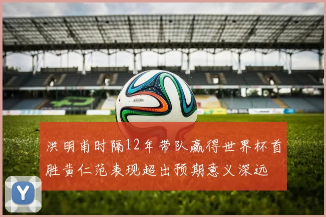 洪明甫时隔12年带队赢得世界杯首胜黄仁范表现超出预期意义深远