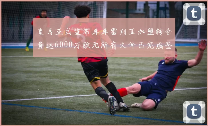 皇马正式宣布库库雷利亚加盟转会费达6000万欧元所有文件已完成签署