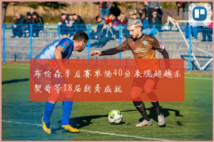 布伦森季后赛单场40分表现超越东契奇等18届新秀成就