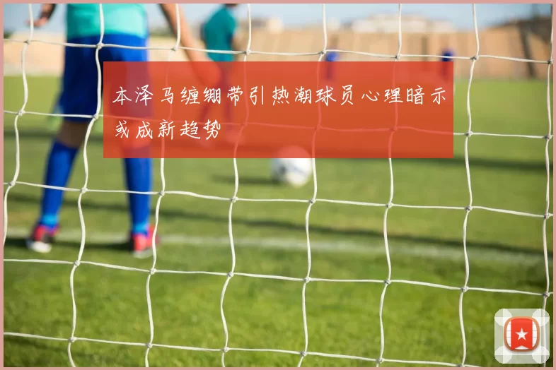 本泽马缠绷带引热潮球员心理暗示或成新趋势
