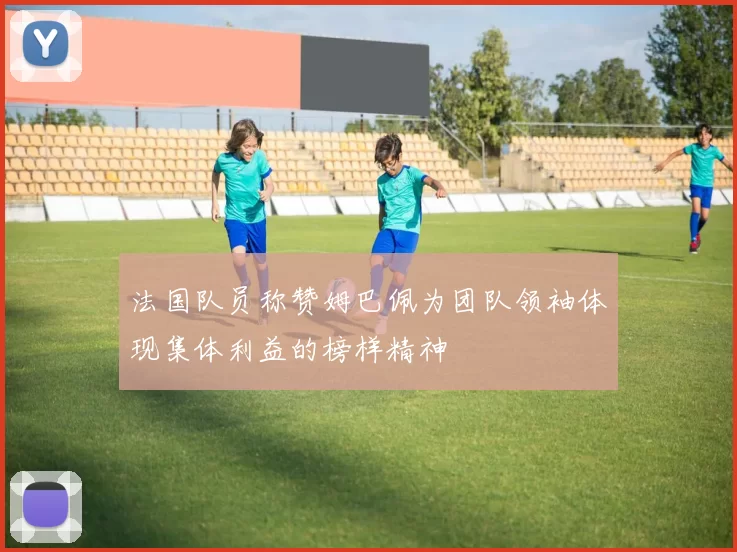 法国队员称赞姆巴佩为团队领袖体现集体利益的榜样精神