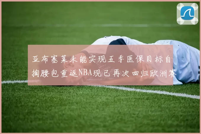 亚布塞莱未能实现五季医保目标自掏腰包重返NBA现已再次回归欧洲赛场