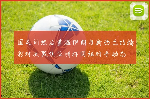 国足训练后重温伊朗与新西兰的精彩对决聚焦亚洲杯同组对手动态
