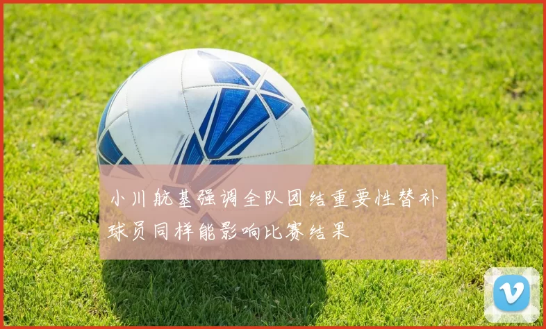 小川航基强调全队团结重要性替补球员同样能影响比赛结果