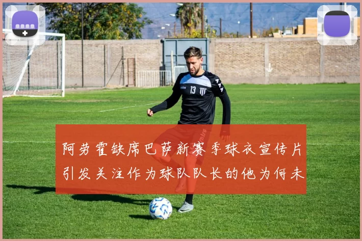 阿劳霍缺席巴萨新赛季球衣宣传片引发关注作为球队队长的他为何未现身