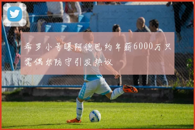 希罗小号曝阿德巴约年薪6000万只需偶尔防守引发热议