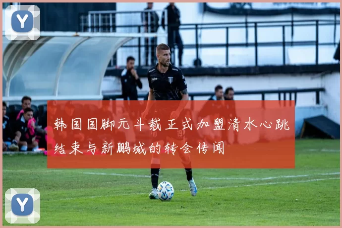 韩国国脚元斗载正式加盟清水心跳结束与新鹏城的转会传闻