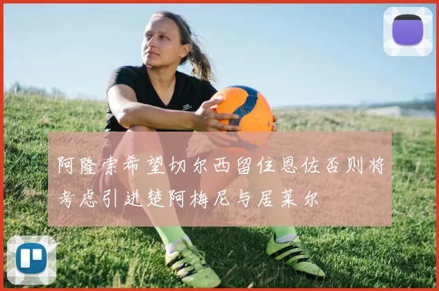 阿隆索希望切尔西留住恩佐否则将考虑引进楚阿梅尼与居莱尔