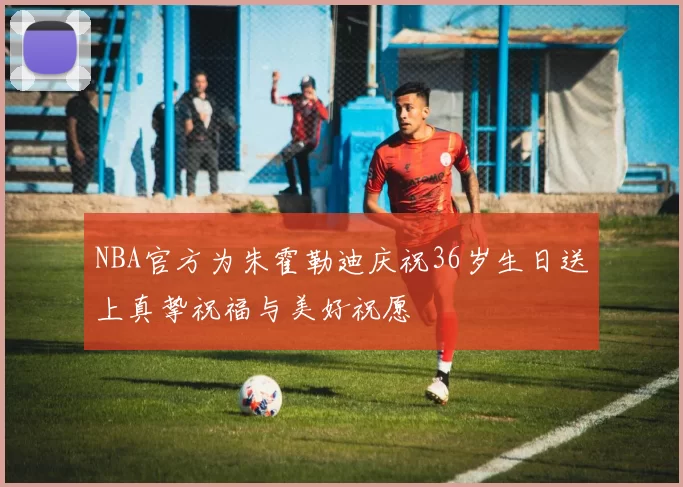 NBA官方为朱霍勒迪庆祝36岁生日送上真挚祝福与美好祝愿