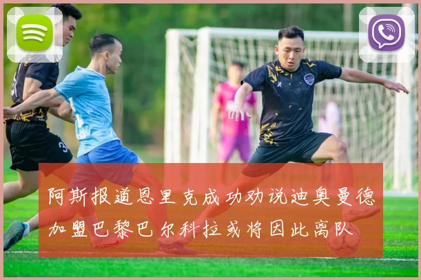阿斯报道恩里克成功劝说迪奥曼德加盟巴黎巴尔科拉或将因此离队