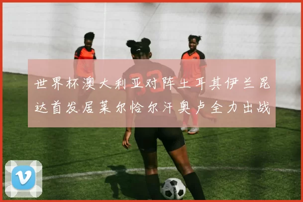 世界杯澳大利亚对阵土耳其伊兰昆达首发居莱尔恰尔汗奥卢全力出战