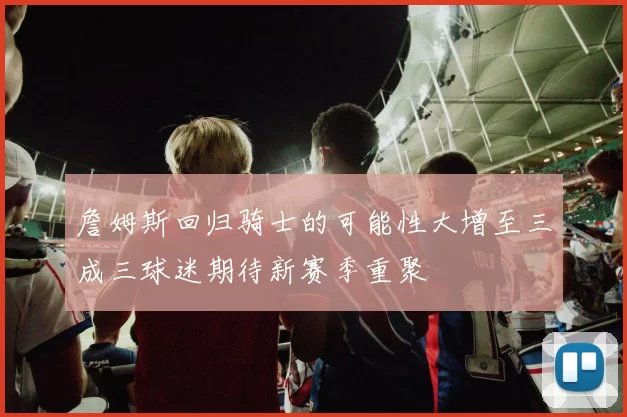 詹姆斯回归骑士的可能性大增至三成三球迷期待新赛季重聚