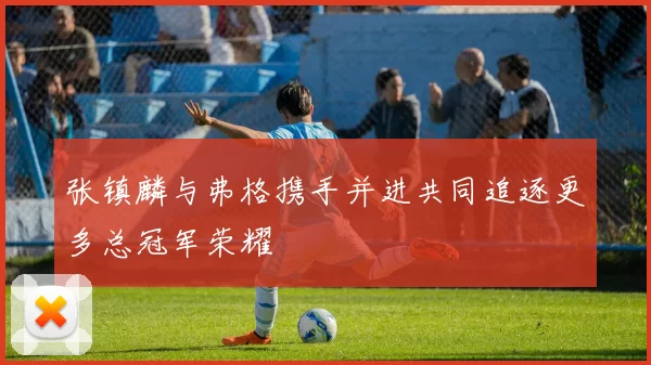张镇麟与弗格携手并进共同追逐更多总冠军荣耀